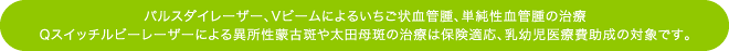 パルスダイレーザー、VビームⅡによるいちご状血管腫、単純性血管腫の治療
Qスイッチルビーレーザーによる異所性蒙古斑や太田母斑の治療は保険適応、乳幼児医療費助成の対象です。