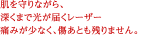 肌を守りながら、深くまで光が届くレーザー　痛みが少なく傷あとも残りません。