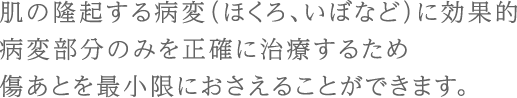 肌の隆起する病変（ほくろ、いぼなど）に効果的病変部分のみを正確に治療するため傷あとを最小限におさえることができます