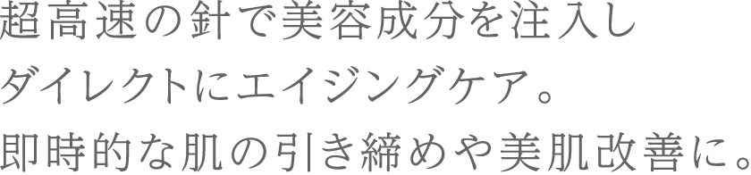 超高速の針で美容成分を注入しダイレクトにエイジングケア。即時的な肌の引き締めや美肌改善に。