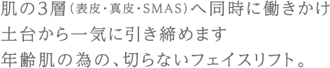 肌の3層（表皮・真皮・SMAS）へ同時に働きかけ土台から一気に引き締めます年齢肌の為の、切らないフェイスリフト