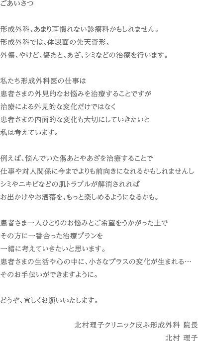 ごあいさつ　形成外科、あまり耳慣れない診療科かもしれません。形成外科では、体表面の先天奇形、外傷、やけど、傷あと、あざ、シミなどの治療を行います。私たち形成外科医の仕事は患者さまの外見的なお悩みを治療することですが治療による外見的な変化だけではなく患者さまの内面的な変化も大切にしていきたいと私は考えています。例えば、悩んでいた傷あとやあざを治療することで仕事や対人関係に今までよりも前向きになれるかもしれませんしシミやニキビなどの肌トラブルが解消されればお出かけやお洒落を、もっと楽しめるようになるかも。患者さま一人ひとりのお悩みとご希望をうかがった上でその方に一番合った治療プランを一緒に考えていきたいと思います。患者さまの生活や心の中に、小さなプラスの変化が生まれる…そのお手伝いができますように。どうぞ、宜しくお願いいたします。　北村理子クリニック皮ふ形成外科 院長北村 理子